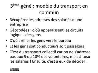 3ème géné : modèle du transport en
commun
• Récupérer les adresses des salariés d’une
entreprise
• Géocodées : d’où apparaissent les circuits
logiques des gens
• D’où : relier les gens vers le bureau
• Et les gens soit conducteurs soit passagers
• C’est du transport collectif car on ne s’adresse
pas aux 5 ou 10% des volontaires, mais à tosu
les salariés ! Ensuite, c’est à eux de décider !
 