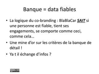 Banque = data fiables
• La logique du co-branding : BlaBlaCar SAIT si
une personne est fiable, tient ses
engagements, se comporte comme ceci,
comme cela…
• Une mine d’or sur les critères de la banque de
détail !
• Ya t il échange d’infos ?
 