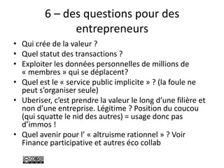 6 – des questions pour des
entrepreneurs
• Qui crée de la valeur ?
• Quel statut des transactions ?
• Exploiter les données personnelles de millions de
« membres » qui se déplacent?
• Quel est le « service public implicite » ? (la foule ne
peut s’organiser seule)
• Uberiser, c’est prendre la valeur le long d’une filière et
non d’une entreprise. Légitime ? Position du coucou
(qui squatte le nid des autres) = usage donc pas
d’immos !
• Quel avenir pour l’ « altruisme rationnel » ? Voir
Finance participative et autres éco collab
 