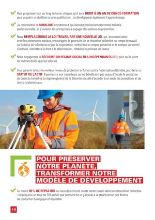 Nous REMPLACERONS LA LOI TRAVAIL PAR UNE NOUVELLE LOI, qui, en concertation
avec les partenaires sociaux, encouragera la poursuite de la réduction collective du temps de travail
sur la base du volontariat et par la négociation, renforcera le compte pénibilité et le compte personnel
d’activité, confortera le droit à la déconnexion, rétablira le principe de faveur.
Nous engagerons la RÉFORME DU RÉGIME SOCIAL DES INDÉPENDANTS (RSI) pour qu’ils aient
les mêmes droits que les salariés.
Pour garantir à tous le meilleur niveau de protection et lutter contre l’ubérisation débridée, je créerai un
STATUT DE L’ACTIF. Il permettra aux travailleurs qui ne bénéficient pas aujourd’hui de la protection
du Code du travail et du régime général de la Sécurité sociale d’accéder à un socle de protections et de
droits fondamentaux.
10
POUR PRÉSERVER
NOTRE PLANÈTE,
TRANSFORMER NOTRE
MODÈLE DE DÉVELOPPEMENT
Pour progresser tout au long de la vie, chaque actif aura DROIT À UN AN DE CONGÉ-FORMATION
pour acquérir un diplôme ou une qualification. Je développerai également l’apprentissage.
Je reconnaîtrai le BURN-OUT (syndrome d’épuisement professionnel) comme maladie
professionnelle, et j’inviterai les entreprises à engager des actions de prevention.
Au moins 50 % DE REPAS BIO ou issus des circuits courts seront servis dans la restauration collective.
J’appliquerai un taux de TVA réduit aux produits bio et j’aiderai à la structuration des filières
de production biologique et équitable.
 