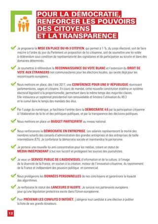 12
POUR LA DÉMOCRATIE,
RENFORCER LES POUVOIRS
DES CITOYENS
ET LATRANSPARENCE
Je proposerai la MISE EN PLACE DU 49-3 CITOYEN, qui permet à 1 %, du corps électoral, soit de faire
inscrire à l’ordre du jour du Parlement un proposition de loi citoyenne, soit de soumettre une loi votée
à rédérendum sous condition de représentativité des signataires et de participation au scrutin et dans des
domaines déterminés.
Je soumettrai à référendum la RECONNAISSANCE DU VOTE BLANC et l’extension du DROIT DE
VOTE AUX ÉTRANGERS non communautaires pour les élections locales, qui existe déjà pour les
ressortissants européens.
Je porterai une nouvelle loi anti-concentration pour les médias, créant un statut de
MÉDIA INDÉPENDANT à but non lucratif et protégeant les sources des journalistes.
Par l’usage du numérique, je faciliterai l’entrée dans la DÉMOCRATIE 4.0 par la participation citoyenne
à l’élaboration de la loi et des politiques publiques, et par la transparence des décisions publiques.
Nous mettrons en place, dès l’été 2017, une CONFÉRENCE POUR UNE 6e
RÉPUBLIQUE réunissant
parlementaires, sages et citoyens. En cours de mandat, cette nouvelle constitution établira un système
électoral législatif à la proportionnelle, permettant dans le même temps des majorités claires.
Elle instaurera un septennat presidentiel non-renouvelable et limitera l’utilisation du 49.3
et le cumul dans le temps des mandats des élus.
Nous renforcerons la DÉMOCRATIE EN ENTREPRISE. Les salariés représenteront la moitié des
membres votants des conseils d’administration des grandes entreprises et des entreprises de taille
intermédiaire (ETI). Je conforterai la démocratie sociale et maintiendrai le paritarisme.
Je veux un SERVICE PUBLIC DE L’AUDIOVISUEL d’information et de la culture, à l’image
de la diversité de la France, en soutien à la création, moteur de l’innovation citoyenne, du rayonnement
de la France et indépendant des pouvoirs politique et commercial.
Pour PRÉVENIR LES CONFLITS D’INTÉRÊT, j’obligerai tout candidat à une élection à publier
la liste de ses grands donateurs.
Nous protégerons les DONNÉES PERSONNELLES de nos concitoyens et garantirons la loyauté
des algorithmes.
Je renforcerai le statut des LANCEURS D’ALERTE. Je saisirai nos partenaires européens
pour qu’une législation protectrice existe dans l’Union européenne.
Nous mettrons en place un BUDGET PARTICIPATIF au niveau national.
 