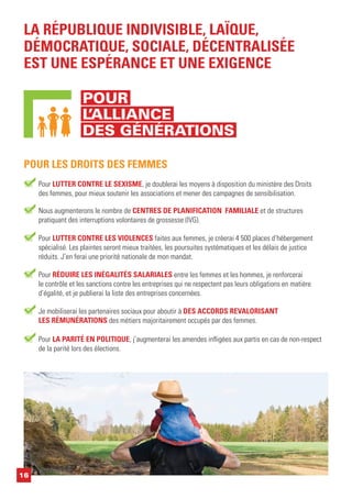 Pour LUTTER CONTRE LE SEXISME, je doublerai les moyens à disposition du ministère des Droits
des femmes, pour mieux soutenir les associations et mener des campagnes de sensibilisation.
LA RÉPUBLIQUE INDIVISIBLE, LAÏQUE,
DÉMOCRATIQUE, SOCIALE, DÉCENTRALISÉE
EST UNE ESPÉRANCE ET UNE EXIGENCE
POUR LES DROITS DES FEMMES
Pour RÉDUIRE LES INÉGALITÉS SALARIALES entre les femmes et les hommes, je renforcerai
le contrôle et les sanctions contre les entreprises qui ne respectent pas leurs obligations en matière
d’égalité, et je publierai la liste des entreprises concernées.
Pour LUTTER CONTRE LES VIOLENCES faites aux femmes, je créerai 4 500 places d’hébergement
spécialisé. Les plaintes seront mieux traitées, les poursuites systématiques et les délais de justice
réduits. J’en ferai une priorité nationale de mon mandat.
Nous augmenterons le nombre de CENTRES DE PLANIFICATION FAMILIALE et de structures
pratiquant des interruptions volontaires de grossesse (IVG).
Pour LA PARITÉ EN POLITIQUE, j’augmenterai les amendes infligées aux partis en cas de non-respect
de la parité lors des élections.
Je mobiliserai les partenaires sociaux pour aboutir à DES ACCORDS REVALORISANT
LES RÉMUNÉRATIONS des métiers majoritairement occupés par des femmes.
16
POUR
L’ALLIANCE
DES GÉNÉRATIONS
 