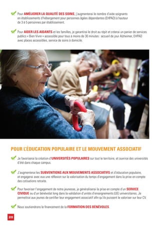 20
Pour AIDER LES AIDANTS et les familles, je garantirai le droit au répit et créerai un panier de services
publics « Bien Vivre » accessible pour tous à moins de 30 minutes : accueil de jour Alzheimer, EHPAD
avec places accessibles, service de soins à domicile.
Je favoriserai la création d’UNIVERSITÉS POPULAIRES sur tout le territoire, et ouvrirai des universités
d’été dans chaque campus.
POUR L’ÉDUCATION POPULAIRE ET LE MOUVEMENT ASSOCIATIF
Nous soutiendrons le financement de la FORMATION DES BÉNÉVOLES.
J’augmenterai les SUBVENTIONS AUX MOUVEMENTS ASSOCIATIFS et d’éducation populaire,
et engagerai avec eux une réflexion sur la valorisation du temps d’engagement dans la prise en compte
des cotisations retraite.
Pour AMÉLIORER LA QUALITÉ DES SOINS, j’augmenterai le nombre d’aide-soignants
en établissements d’hébergement pour personnes âgées dépendantes (EHPAD) à hauteur
de 3 à 5 personnes par établissement.
Pour favoriser l’engagement de notre jeunesse, je généraliserai la prise en compte d’un SERVICE
CIVIQUE ou d’un bénévolat long dans la validation d’unités d’enseignements (UE) universitaires. Je
permettrai aux jeunes de certifier leur engagement associatif afin qu’ils puissent le valoriser sur leur CV.
 