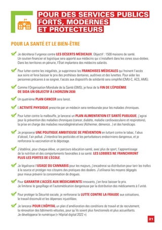 21
POUR DES SERVICES PUBLICS
FORTS, MODERNES
ET PROTECTEURS
Je décréterai l’urgence contre LES DÉSERTS MÉDICAUX. Objectif : 1500 maisons de santé.
Un soutien financier et logistique sera apporté aux médecins qui s’installent dans les zones sous-dotées.
Dans les territoires en pénurie, l’État implantera des médecins salariés.
POUR LA SANTÉ ET LE BIEN-ÊTRE
Pour lutter contre les inégalités, je supprimerai les FRANCHISES MÉDICALES qui freinent l’accès
aux soins et ferai baisser le prix des prothèses dentaires, auditives et des lunettes. Pour aider les
personnes précaires à se soigner, l’accès aux dispositifs de solidarité sera simplifié (CMU-C, ACS, AME).
Comme l’Organisation Mondiale de la Santé (OMS), je ferai de la FIN DE L’ÉPIDÉMIE
DE SIDA UN OBJECTIF À L’HORIZON 2030.
Pour lutter contre la malbouffe, je lancerai un PLAN ALIMENTATION ET SANTÉ PUBLIQUE, j’agirai
pour la prévention des maladies chroniques (cancer, diabète, maladie cardiovasculaire et respiratoire),
la prise en charge des maladies neurodégénératives (Alzheimer, démence...) et des handicaps.
Je proposerai UNE POLITIQUE AMBITIEUSE DE PRÉVENTION en luttant contre le tabac, l’abus
d’alcool, l’air pollué. J’interdirai les pesticides et les perturbateurs endocriniens dangereux, et je
renforcerai la vaccination et le dépistage.
J’établirai, pour chaque élève, un parcours éducation-santé, avec plus de sport, l’apprentissage
de la nutrition et des comportements favorables à sa santé. LES LOBBIES NE FRANCHIRONT
PLUS LES PORTES DE L’ÉCOLE.
Je légaliserai l’USAGE DU CANNABIS pour les majeurs, j’encadrerai sa distribution pour tarir les trafics
à la source et protéger nos citoyens des pratiques des dealers. J’utiliserai les moyens dégagés
pour mieux prévenir la consommation de drogues.
Pour GARANTIR L’ACCÈS AUX MÉDICAMENTS innovants, j’en ferai baisser le prix.
Je limiterai le gaspillage et l’automédication dangereuse par la distribution des médicaments à l’unité.
Pour protéger la Sécurité sociale, je renforcerai la LUTTE CONTRE LA FRAUDE aux cotisations,
le travail dissimulé et les dépenses injustifiées.
Je lancerai POUR L’HÔPITAL un plan d’amélioration des conditions de travail et de recrutement,
la rénovation des bâtiments vétustes, pour qu’ils soient plus fonctionnels et plus accueillants.
Je développerai le numérique (« Hôpital digital 2022 »).
Un quatrième PLAN CANCER sera lancé.
L’ACTIVITÉ PHYSIQUE prescrite par un médecin sera remboursée pour les malades chroniques.
 