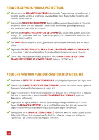 J’instaurerai une « GARANTIE SERVICE PUBLIC » universelle. Chaque bassin de vie aura le droit à la
présence, garantie par la loi, d’un panier de services publics à moins de 30 minutes, intégrant la lutte
contre les déserts médicaux.
POUR DES SERVICES PUBLICS PROTECTEURS
Je créerai des TERRITOIRES PRIORITAIRES d’action publique pour coordonner l’action de l’ensemble
des services publics là où sont les besoins : zones rurales, péri-urbaines, quartiers périphériques,
avec une attention particulière aux outre-mer.
Je créerai des OBSERVATOIRES CITOYENS DE LA QUALITÉ du service public, avec les associations
d’usagers, les organisations syndicales, l’expertise des agents publics, pour identifier les réussites, les
blocages, les améliorations.
Pour INNOVER dans les services publics, je valoriserai les initiatives co-développées avec les acteurs
locaux.
Je préserverai LA PART DU CAPITAL PUBLIC DANS LES GRANDES ENTREPRISES PUBLIQUES
et permettrai à l’État d’utiliser la possibilité d’une nationalisation temporaire en cas de nécessité.
Une loi-cadre sera adoptée en début de quinquennat pour fixer UNE FEUILLE DE ROUTE AUX
GRANDES ENTREPRISES DE SERVICES PUBLICS (La Poste, EDF, SNCF, etc.).
Je revaloriserai le POINT D’INDICE DES FONCTIONNAIRES, avec un dispositif de hausse supérieure
de pouvoir d’achat pour les fonctionnaires de catégorie C.
Je poursuivrai le chantier de l’amélioration des conditions de travail, par le renforcement de la médecine
du travail, la prévention de la pénibilité et la RECONNAISSANCE DU BURN-OUT, syndrome
d’épuisement professionnel.
Je permettrai aux agents publics de construire de véritables parcours professionnels par la priorité
donnée à la FORMATION CONTINUE, et par la mobilité et la création d’un droit à la reconversion.
Je poursuivrai la féminisation de la fonction publique à tous les degrés hiérarchiques.
Je défendrai le STATUT DE LA FONCTION PUBLIQUE, qui protège le citoyen autant que l’agent public.
Je m’appuierai sur un DIALOGUE SOCIAL RENFORCÉ, impliquant, à tous les niveaux, tous les acteurs.
J’élargirai la définition de la situation de conflit d’intérêts. La fonction publique sera protégée du
« pantouflage » par un renforcement des règles de nomination.
POUR UNE FONCTION PUBLIQUE CONSIDÉRÉE ET MOBILISÉE
24
 