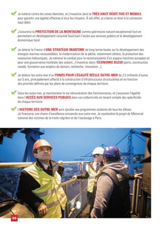Je doterai les outre-mer d’un FONDS POUR L’ÉGALITÉ RÉELLE OUTRE-MER de 2,5 milliards d’euros
sur 5 ans, principalement affecté à la construction d’infrastructures structurantes et en fonction
des priorités définies par les plans de convergences de chaque territoire.
Dans les outre-mer, je maintiendrai la sur-rémunération des fonctionnaires, et j’assurerai l’égalité
dans l’ACCÈS AUX SERVICES PUBLICS dans ces collectivités en tenant compte des spécificités
de chaque territoire.
L’HISTOIRE DES OUTRE-MER sera ajoutée aux programmes scolaires de tous les élèves.
Je financerai une chaire d’excellence consacrée aux outre-mer. Je soutiendrai le projet de Mémorial
national des victimes de la traite négrière et de l’esclavage à Paris.
Je doterai la France d’UNE STRATÉGIE MARITIME de long terme basée sur le développement des
énergies marines renouvelables, la modernisation de la pêche, notamment côtière, la protection des
ressources halieutiques. Je mènerai le combat pour la reconnaissance d’un espace maritime européen et
pour une gouvernance mondiale des océans. J’investirai dans l’ÉCONOMIE BLEUE (ports, construction
navale, formation aux emplois de demain, recherche, innovation...).
J’assurerai la PROTECTION DE LA MONTAGNE comme patrimoine naturel exceptionnel tout en
permettant un développement raisonné favorisant l’accès aux services publics et le développement
économique local.
26
Je lutterai contre les zones blanches, et j’investirai dans le TRÈS HAUT DÉBIT FIXE ET MOBILE,
pour garantir une égalité effective à tous les citoyens. À cet effet, je créerai un droit à la connexion
haut débit.
 