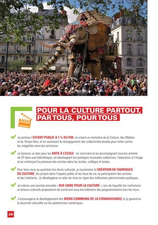 28
Je porterai l’EFFORT PUBLIC À 1 % DU PIB, en créant un ministère de la Culture, des Médias
et du Temps libre, et en soutenant le réengagement des collectivités locales pour lutter contre
les inégalités entre les territoires.
Je lancerai un plan pour les ARTS À L’ÉCOLE : en inscrivant et en accompagnant tous les enfants
de CP dans une bibliothèque, en développant les pratiques musicales collectives, l’éducation à l’image
et en renforçant la présence des artistes dans les écoles, collèges et lycées.
Je créerai une journée annuelle « RUE LIBRE POUR LA CULTURE », lors de laquelle les institutions
et acteurs culturels proposeront de construire avec les habitants des programmations hors les murs.
Pour faire vivre au quotidien les droits culturels, je soutiendrai la CRÉATION DE FABRIQUES
DE CULTURE, les projets dans l’espace public et les lieux de vie, la participation des artistes
et des habitants. Je développerai un plan de mise en ligne des collections patrimoniales publiques.
J’encouragerai le développement des BIENS COMMUNS DE LA CONNAISSANCE et je garantirai
la diversité culturelle sur les plateformes numériques.
POUR LA CULTURE PARTOUT,
PARTOUS, POURTOUS
 