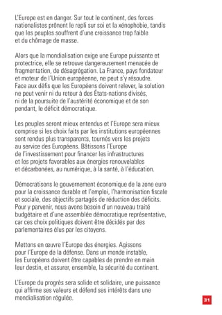 31
L’Europe est en danger. Sur tout le continent, des forces
nationalistes prônent le repli sur soi et la xénophobie, tandis
que les peuples souffrent d’une croissance trop faible
et du chômage de masse.
Alors que la mondialisation exige une Europe puissante et
protectrice, elle se retrouve dangereusement menacée de
fragmentation, de désagrégation. La France, pays fondateur
et moteur de l’Union européenne, ne peut s’y résoudre.
Face aux défis que les Européens doivent relever, la solution
ne peut venir ni du retour à des États-nations divisés,
ni de la poursuite de l’austérité économique et de son
pendant, le déficit démocratique.
Les peuples seront mieux entendus et l’Europe sera mieux
comprise si les choix faits par les institutions européennes
sont rendus plus transparents, tournés vers les projets
au service des Européens. Bâtissons l’Europe
de l’investissement pour financer les infrastructures
et les projets favorables aux énergies renouvelables
et décarbonées, au numérique, à la santé, à l’éducation.
Démocratisons le gouvernement économique de la zone euro
pour la croissance durable et l’emploi, l’harmonisation fiscale
et sociale, des objectifs partagés de réduction des déficits.
Pour y parvenir, nous avons besoin d’un nouveau traité
budgétaire et d’une assemblée démocratique représentative,
car ces choix politiques doivent être décidés par des
parlementaires élus par les citoyens.
Mettons en œuvre l’Europe des énergies. Agissons
pour l’Europe de la défense. Dans un monde instable,
les Européens doivent être capables de prendre en main
leur destin, et assurer, ensemble, la sécurité du continent.
L’Europe du progrès sera solide et solidaire, une puissance
qui affirme ses valeurs et défend ses intérêts dans une
mondialisation régulée.
 