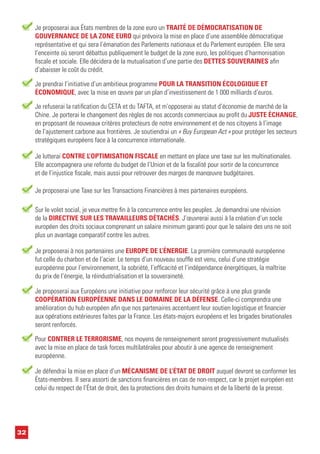 32
Je proposerai aux États membres de la zone euro un TRAITÉ DE DÉMOCRATISATION DE
GOUVERNANCE DE LA ZONE EURO qui prévoira la mise en place d’une assemblée démocratique
représentative et qui sera l’émanation des Parlements nationaux et du Parlement européen. Elle sera
l’enceinte où seront débattus publiquement le budget de la zone euro, les politiques d’harmonisation
fiscale et sociale. Elle décidera de la mutualisation d’une partie des DETTES SOUVERAINES afin
d’abaisser le coût du crédit.
Je refuserai la ratification du CETA et du TAFTA, et m’opposerai au statut d’économie de marché de la
Chine. Je porterai le changement des règles de nos accords commerciaux au profit du JUSTE ÉCHANGE,
en proposant de nouveaux critères protecteurs de notre environnement et de nos citoyens à l’image
de l’ajustement carbone aux frontières. Je soutiendrai un « Buy European Act » pour protéger les secteurs
stratégiques européens face à la concurrence internationale.
Sur le volet social, je veux mettre fin à la concurrence entre les peuples. Je demandrai une révision
de la DIRECTIVE SUR LES TRAVAILLEURS DÉTACHÉS. J’œuvrerai aussi à la création d’un socle
européen des droits sociaux comprenant un salaire minimum garanti pour que le salaire des uns ne soit
plus un avantage comparatif contre les autres.
Je proposerai aux Européens une initiative pour renforcer leur sécurité grâce à une plus grande
COOPÉRATION EUROPÉENNE DANS LE DOMAINE DE LA DÉFENSE. Celle-ci comprendra une
amélioration du hub européen afin que nos partenaires accentuent leur soutien logistique et financier
aux opérations extérieures faites par la France. Les états-majors européens et les brigades binationales
seront renforcés.
Pour CONTRER LE TERRORISME, nos moyens de renseignement seront progressivement mutualisés
avec la mise en place de task forces multilatérales pour aboutir à une agence de renseignement
européenne.
Je lutterai CONTRE L’OPTIMISATION FISCALE en mettant en place une taxe sur les multinationales.
Elle accompagnera une refonte du budget de l’Union et de la fiscalité pour sortir de la concurrence
et de l’injustice fiscale, mais aussi pour retrouver des marges de manœuvre budgétaires.
Je prendrai l’initiative d’un ambitieux programme POUR LA TRANSITION ÉCOLOGIQUE ET
ÉCONOMIQUE, avec la mise en œuvre par un plan d’investissement de 1 000 milliards d’euros.
Je défendrai la mise en place d’un MÉCANISME DE L’ÉTAT DE DROIT auquel devront se conformer les
États-membres. Il sera assorti de sanctions financières en cas de non-respect, car le projet européen est
celui du respect de l’État de droit, des la protections des droits humains et de la liberté de la presse.
Je proposerai à nos partenaires une EUROPE DE L’ÉNERGIE. La première communauté européenne
fut celle du charbon et de l’acier. Le temps d’un nouveau souffle est venu, celui d’une stratégie
européenne pour l’environnement, la sobriété, l’efficacité et l’indépendance énergétiques, la maîtrise
du prix de l’énergie, la réindustrialisation et la souveraineté.
Je proposerai une Taxe sur les Transactions Financières à mes partenaires européens.
 