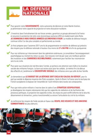 Pour garantir notre SOUVERAINETÉ, notre autonomie de décision et notre liberté d’action,
je pérenniserai notre capacité de projection et notre dissuasion nucléaire.
J’investirai dans l’entraînement de nos forces armées, garantirai un groupe aéronaval à la France
et assurerai la protection de notre zone économique exclusive (ZEE) en modernisant notre flotte.
JE DONNERAI À NOS FORCES ARMÉES LES MOYENS D’AGIR. Le modèle de défense français
continue à être l’un des plus complets et perfectionnés au monde.
Je demanderai que LE BUDGET DE LA DÉFENSE SOIT EXCLU DU CALCUL DU DÉFICIT, pour la
part qui excède la dépense moyenne des États européens. Après le Brexit, la France sera le seul pays de
l’Union européenne à disposer de l’ensemble de l’outil militaire dans toutes ses composantes.
Je ferai préparer pour l’automne 2017 une loi de programmation en matière de défense qui prévoira
des moyens pour la défense nationale à hauteur d’au moins de 2 % DU PIB à la fin du quinquennat.
Pour que notre action militaire s’inscrive dans le cadre d’une STRATÉGIE GÉOPOLITIQUE,
je développerai les moyens nécessaires tels que les capacités de médiation et de facilitation des
processus politiques, la projection de capacités civiles, les enjeux du post-conflit (réforme de la sécurité,
désarmement et réinsertion, justice transitionnelle) ou encore l’articulation du civil et du militaire.
Pour parer aux situations de mal-être dans l’armée, je porterai une attention sans faille à la situation
sociale des militaires français. Le burn-out existe aussi pour les soldats. Je mettrai fin à la décrue
des effectifs et j’améliorerai la COUVERTURE SOCIALE des militaires ainsi que celle de leur famille.
Je renforcerai les moyens de l’aide sociale en faveur des VEUFS, DES VEUVES ET DES ANCIENS
COMBATTANTS les plus démunis.
Pour nos militaires qui interviennent dans les opérations extérieures, je consoliderai l’accompagnement
psychologique au moment du retour au pays. Ces mesures iront de pair avec une meilleure gestion
des mutations et des CARRIÈRES DES MILITAIRES, notamment pour faciliter leur reconversion
vers la vie civile.
36
LA DÉFENSE
NATIONALE
 