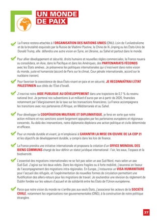 37
Pour allier développement et sécurité, droits humains et nouvelles règles commerciales, la France nouera
ou consolidera, en Asie, dans le Pacifique et dans les Amériques, des PARTENARIATS FÉCONDS
avec les États amènes. Je préserverai les politiques internationales qui s’inscrivent dans notre vision
du monde, juste et humaniste (accord de Paris sur le climat, Cour pénale internationale, accord sur le
nucléaire iranien).
J’inscrirai notre AIDE PUBLIQUE AU DÉVELOPPEMENT dans une trajectoire de 0,7 % du revenu
national brut. Je porterai nos subventions à un milliard d’euros par an à partir de 2020, financées
notamment par l’élargissement de la taxe sur les transactions financières. La France accompagnera
les transitions avec nos partenaires d’Afrique, en Méditerranée et au Sahel.
Pour développer la COOPÉRATION MILITAIRE ET DIPLOMATIQUE, je ferai en sorte que notre
action militaire et nos sanctions soient largement appuyées par les partenaires européens et régionaux
concernés. Au-delà des interventions, notre diplomatie déploiera une action politique et civile déterminée
et efficace.
Pour un monde durable et vivant, je m’emploierai à GARANTIR LA MISE EN ŒUVRE DE LA COP 21
et les objectifs de développement durable, y compris dans les lois de finance.
La France prendra une initiative internationale et proposera la création d’un OFFICE MONDIAL DES
BIENS COMMUNS chargé de leur définir un statut juridique international : l’air, les eaux, l’espace et la
biodiversité.
L’essentiel des migrations internationales ne se fait pas selon un axe Sud-Nord, mais selon un axe
Sud-Sud. J’agirai sur les deux volets. Dans les régions fragiles ou à forte mobilité, j’œuvrerai en faveur
de l’accompagnement des migrations intra-régionales. En Europe, j’instaurerai un VISA HUMANITAIRE
pour l’accueil des réfugiés, et l’expérimentation de nouvelles formes de circulation permettant une
fluidification des allers-retours pour les migrations de travail. Je soutiendrai une révision du règlement de
Dublin fondée sur les valeurs d’accueil et de solidarité entre les États de l’Union européenne.
Parce que notre vision du monde ne s’arrête pas aux seuls États, j’associerai les acteurs de la SOCIÉTÉ
CIVILE, notamment les organisations non gouvernementales (ONG), à la construction de notre politique
étrangère.
La France restera attachée à l’ORGANISATION DES NATIONS UNIES (ONU). Loin de l’unilatéralisme
et de la brutalité esquissés par la Russie de Vladimir Poutine, la Chine de Xi Jinping ou les États-Unis de
Donald Trump, elle défendra une autre vision en Syrie, en Ukraine, au Sahel et partout dans le monde.
Pour favoriser la coexistence de deux États vivant en paix et en sécurité, JE RECONNAÎTRAI L’ÉTAT
PALESTINIEN aux côtés de l’État d’Israël.
UN MONDE
DE PAIX
 