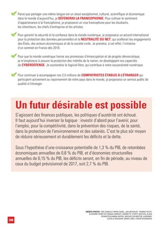 38
Un futur désirable est possible
S’agissant des finances publiques, les politiques d’austérité ont échoué.
Il faut aujourd’hui inverser la logique : investir d’abord pour l’avenir, pour
l’emploi, pour la compétitivité, dans la prévention des risques, de la santé,
dans la protection de l’environnement et des salariés. C’est le plus sûr moyen
de réduire sérieusement et durablement les déficits et la dette.
Sous l’hypothèse d’une croissance potentielle de 1,3 % du PIB, de retombées
économiques annuelles de 0,6 % du PIB, et d’économies structurelles
annuelles de 0,15 % du PIB, les déficits seront, en fin de période, au niveau de
ceux du budget prévisionnel de 2017, soit 2,7 % du PIB.
Pour garantir la sécurité et la confiance dans le monde numérique, je proposerai un accord international
pour la protection des données personnelles et la NEUTRALITÉ DU NET, qui scellerait les engagements
des États, des acteurs économiques et de la société civile. Je prendrai, à cet effet, l’initiative
d’un sommet en France dès 2018.
Pour que le monde numérique tienne ses promesses d’émancipation et de progrès démocratique,
je m’emploierai à assurer la protection des intérêts de la nation, en développant nos capacités
de CYBERDÉFENSE. Je soutiendrai le logiciel libre, qui contribue à notre souveraineté numérique.
Pour continuer à accompagner nos 2,5 millions de COMPATRIOTES ÉTABLIS À L’ÉTRANGER qui
participent activement au rayonnement de notre pays dans le monde, je proposerai un service public de
qualité à l’étranger.
Parce que partager une même langue est un atout exceptionnel, culturel, scientifique et économique
dans le monde d’aujourd’hui, je DÉFENDRAI LA FRANCOPHONIE. Pour cultiver le sentiment
d’appartenance à la francophonie, je proposerai un visa francophone pour les étudiants,
les chercheurs, les chefs d’entreprise et les artistes.
CRÉDITS PHOTOS : ERIC GARAULT, MARIE GENEL, JAN MICHALKO, THOMAS PAJOT,
ÉLEONORE HENRY DE FRAHAN, MARGOT LHERMITTE, STURTI, BSIP/UIG, ALAIN
DENANTES/GAMMA-RAPHO, MATHIEU DELMESTRE, AUREMAR,
ALAIN LE BACQUER, KAREN LINKE, LIVEOSTOCKIMAGES
 