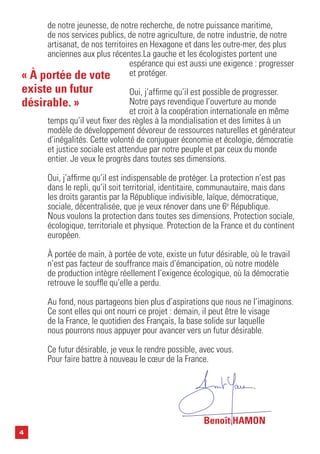 4
de notre jeunesse, de notre recherche, de notre puissance maritime,
de nos services publics, de notre agriculture, de notre industrie, de notre
artisanat, de nos territoires en Hexagone et dans les outre-mer, des plus
anciennes aux plus récentes.La gauche et les écologistes portent une
espérance qui est aussi une exigence : progresser
et protéger.
Oui, j’affirme qu’il est possible de progresser.
Notre pays revendique l’ouverture au monde
et croit à la coopération internationale en même
temps qu’il veut fixer des règles à la mondialisation et des limites à un
modèle de développement dévoreur de ressources naturelles et générateur
d’inégalités. Cette volonté de conjuguer économie et écologie, démocratie
et justice sociale est attendue par notre peuple et par ceux du monde
entier. Je veux le progrès dans toutes ses dimensions.
Oui, j’affirme qu’il est indispensable de protéger. La protection n’est pas
dans le repli, qu’il soit territorial, identitaire, communautaire, mais dans
les droits garantis par la République indivisible, laïque, démocratique,
sociale, décentralisée, que je veux rénover dans une 6e
République.
Nous voulons la protection dans toutes ses dimensions. Protection sociale,
écologique, territoriale et physique. Protection de la France et du continent
européen.
À portée de main, à portée de vote, existe un futur désirable, où le travail
n’est pas facteur de souffrance mais d’émancipation, où notre modèle
de production intègre réellement l’exigence écologique, où la démocratie
retrouve le souffle qu’elle a perdu.
Au fond, nous partageons bien plus d’aspirations que nous ne l’imaginons.
Ce sont elles qui ont nourri ce projet : demain, il peut être le visage
de la France, le quotidien des Français, la base solide sur laquelle
nous pourrons nous appuyer pour avancer vers un futur désirable.
Ce futur désirable, je veux le rendre possible, avec vous.
Pour faire battre à nouveau le cœur de la France.
« À portée de vote
existe un futur
désirable. »
Benoît HAMON
 