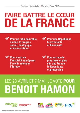 Pour un futur désirable,
vouloir le progrès
social, écologique
et démocratique
Pour une République
bienveillante
et humaniste
Pour sortir de
l’austérité et préparer
l’avenir, refonder
l’Europe
Pour un monde
plus juste et plus
sûr, une France
indépendante
et protectrice
Élection présidentielle | 23 avril et 7 mai 2017
Ne pas jeter sur la voie publique - RCS 622 053 189 - Imprimerie Grenier
 