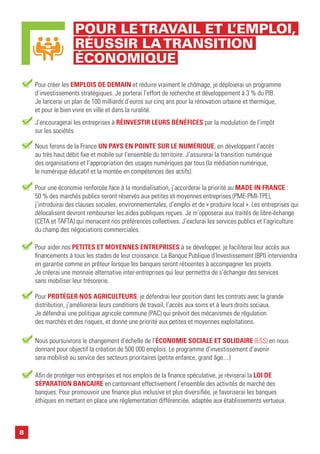 8
Pour créer les EMPLOIS DE DEMAIN et réduire vraiment le chômage, je déploierai un programme
d’investissements stratégiques. Je porterai l’effort de recherche et développement à 3 % du PIB.
Je lancerai un plan de 100 milliards d’euros sur cinq ans pour la rénovation urbaine et thermique,
et pour le bien vivre en ville et dans la ruralité.
J’encouragerai les entreprises à RÉINVESTIR LEURS BÉNÉFICES par la modulation de l’impôt
sur les sociétés.
Nous ferons de la France UN PAYS EN POINTE SUR LE NUMÉRIQUE, en développant l’accès
au très haut débit fixe et mobile sur l’ensemble du territoire. J’assurerai la transition numérique
des organisations et l’appropriation des usages numériques par tous (la médiation numérique,
le numérique éducatif et la montée en compétences des actifs).
Pour une économie renforcée face à la mondialisation, j’accorderai la priorité au MADE IN FRANCE :
50 % des marchés publics seront réservés aux petites et moyennes entreprises (PME-PMI-TPE),
j’introduirai des clauses sociales, environnementales, d’emploi et de « produire local ». Les entreprises qui
délocalisent devront rembourser les aides publiques reçues. Je m’opposerai aux traités de libre-échange
(CETA et TAFTA) qui menacent nos préférences collectives. J’exclurai les services publics et l’agriculture
du champ des négociations commerciales.
Pour aider nos PETITES ET MOYENNES ENTREPRISES à se développer, je faciliterai leur accès aux
financements à tous les stades de leur croissance. La Banque Publique d’Investissement (BPI) interviendra
en garantie comme en prêteur lorsque les banques seront réticentes à accompagner les projets.
Je créerai une monnaie alternative inter-entreprises qui leur permettra de s’échanger des services
sans mobiliser leur trésorerie.
Nous poursuivrons le changement d’échelle de l’ÉCONOMIE SOCIALE ET SOLIDAIRE (ESS) en nous
donnant pour objectif la création de 500 000 emplois. Le programme d’investissement d’avenir
sera mobilisé au service des secteurs prioritaires (petite enfance, grand âge....)
Pour PROTÉGER NOS AGRICULTEURS, je défendrai leur position dans les contrats avec la grande
distribution, j’améliorerai leurs conditions de travail, l’accès aux soins et à leurs droits sociaux.
Je défendrai une politique agricole commune (PAC) qui prévoit des mécanismes de régulation
des marchés et des risques, et donne une priorité aux petites et moyennes exploitations.
Afin de protéger nos entreprises et nos emplois de la finance spéculative, je réviserai la LOI DE
SÉPARATION BANCAIRE en cantonnant effectivement l’ensemble des activités de marché des
banques. Pour promouvoir une finance plus inclusive et plus diversifiée, je favoriserai les banques
éthiques en mettant en place une réglementation différenciée, adaptée aux établissements vertueux.
POUR LETRAVAIL ET L’EMPLOI,
RÉUSSIR LATRANSITION
ÉCONOMIQUE
 