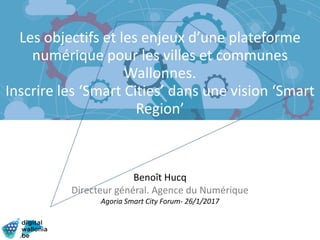Les objectifs et les enjeux d’une plateforme
numérique pour les villes et communes
Wallonnes.
Inscrire les ‘Smart Cities’ dans une vision ‘Smart
Region’
Benoît Hucq
Directeur général. Agence du Numérique
Agoria Smart City Forum- 26/1/2017
 