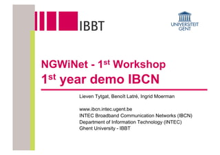 NGWiNet - 1st Workshop
1 st   year demo IBCN
         Lieven Tytgat, Benoît Latré, Ingrid Moerman

         www.ibcn.intec.ugent.be
         INTEC Broadband Communication Networks (IBCN)
         Department of Information Technology (INTEC)
         Ghent University - IBBT
 