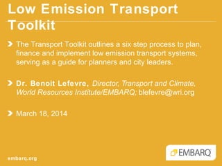 Low Emission Transport Toolkit
embarq.org
The Transport Toolkit outlines a six step process to plan,
finance and implement low emission transport systems,
serving as a guide for planners and city leaders.
Dr. Benoit Lefevre, Director, Transport and Climate,
World Resources Institute/EMBARQ; blefevre@wri.org
March 18, 2014
 