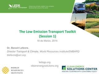 The Low Emission Transport Toolkit
(Session 1)
18 de Marzo, 2014
Dr. Benoit Lefevre,
Director Transport & Climate, World Resources Institute/EMBARQ
blefevre@wri.org
ledsgp.org
cleanenergysolutions.org
 