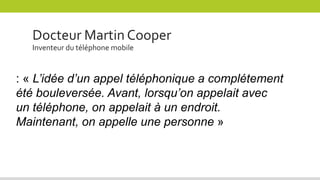 Docteur Martin Cooper
Inventeur du téléphone mobile
: « L’idée d’un appel téléphonique a complétement
été bouleversée. Avant, lorsqu’on appelait avec
un téléphone, on appelait à un endroit.
Maintenant, on appelle une personne »
 