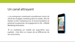 « Les entreprises investissent actuellement moins de
1% de leur budgets marketing dans le mobile. Afin de
réaliser un bon marketing mix, la recommandation se
porterait à augmenter cet engagement à 7%. » Mobile
Marketing Association
 Le marketing sur mobile est aujourd’hui sous
exploité, c’est donc un moyen de se différencier de
ses concurrents.
Un canal attrayant
 