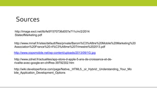 http://www.oopsmobile.net/wp-content/uploads/2013/09/1G.jpg
http://www.mmaf.fr/sites/default/files/private/Barom%C3%A8tre%20Mobile%20Marketing%20
Association%20France%20-4%C3%A8me%20Trimestre%202013.pdf
http://wiki.developerforce.com/page/Native,_HTML5,_or_Hybrid:_Understanding_Your_Mo
bile_Application_Development_Options
http://image.exct.net/lib/fe5f1570736d057e711c/m/2/2014
StateofMarketing.pdf
http://www.zdnet.fr/actualites/app-store-d-apple-5-ans-de-croissance-et-de-
rivalite-avec-google-en-chiffres-39792302.htm
Sources
 