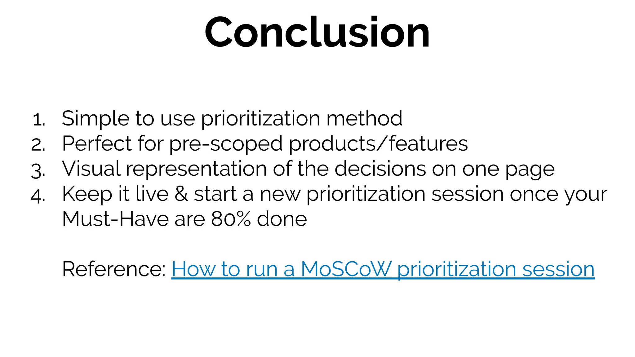 1. Simple to use prioritization method
2. Perfect for pre-scoped products/features
3. Visual representation of the decisions on one page
4. Keep it live & start a new prioritization session once your
Must-Have are 80% done
Reference: How to run a MoSCoW prioritization session
Conclusion
 