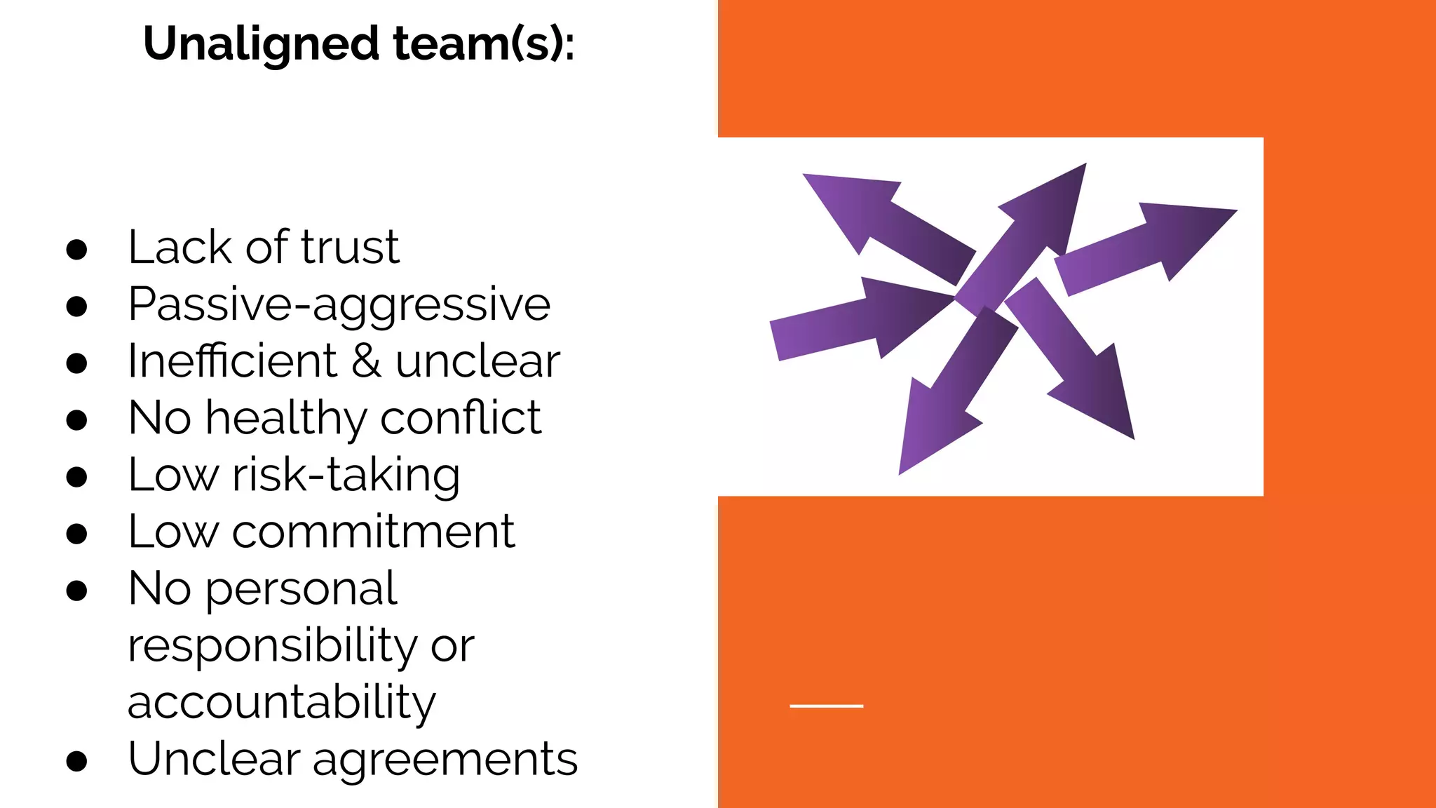 ● Lack of trust
● Passive-aggressive
● Ineﬃcient & unclear
● No healthy conﬂict
● Low risk-taking
● Low commitment
● No personal
responsibility or
accountability
● Unclear agreements
Unaligned team(s):
 