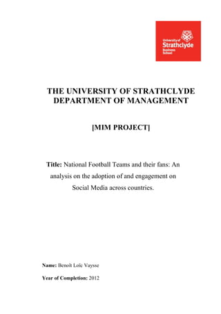 THE UNIVERSITY OF STRATHCLYDE
   DEPARTMENT OF MANAGEMENT


                    [MIM PROJECT]



 Title: National Football Teams and their fans: An
   analysis on the adoption of and engagement on
            Social Media across countries.




Name: Benoît Loïc Vaysse

Year of Completion: 2012
 