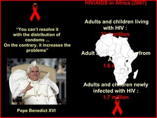 “ You can’t resolve it with the distribution of  condoms ... On the contrary, it increases the problems” Pope Benedict XVI HIV/AIDS in Africa (2007) Adults and children living with HIV :  22.5 million   Adult and child deaths from AIDS : 1.6 million Adults and children newly infected with HIV : 1.7 million (Statistics from UNAIDS) 
