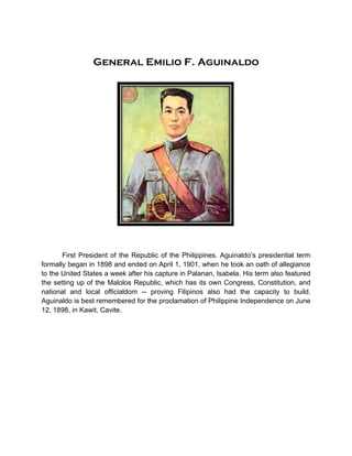 General Emilio F. Aguinaldo




       First President of the Republic of the Philippines. Aguinaldo’s presidential term
formally began in 1898 and ended on April 1, 1901, when he took an oath of allegiance
to the United States a week after his capture in Palanan, Isabela. His term also featured
the setting up of the Malolos Republic, which has its own Congress, Constitution, and
national and local officialdom -- proving Filipinos also had the capacity to build.
Aguinaldo is best remembered for the proclamation of Philippine Independence on June
12, 1898, in Kawit, Cavite.
 