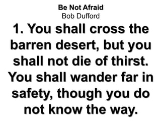 Be Not Afraid
Bob Dufford
1. You shall cross the
barren desert, but you
shall not die of thirst.
You shall wander far in
safety, though you do
not know the way.
 