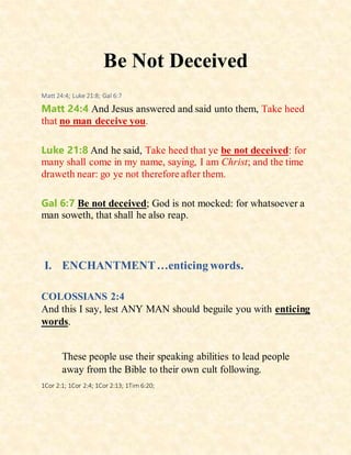 Be Not Deceived
Matt 24:4; Luke 21:8; Gal 6:7
Matt 24:4 And Jesus answered and said unto them, Take heed
that no man deceive you.
Luke 21:8 And he said, Take heed that ye be not deceived: for
many shall come in my name, saying, I am Christ; and the time
draweth near: go ye not therefore after them.
Gal 6:7 Be not deceived; God is not mocked: for whatsoever a
man soweth, that shall he also reap.
I. ENCHANTMENT…enticing words.
COLOSSIANS 2:4
And this I say, lest ANY MAN should beguile you with enticing
words.
These people use their speaking abilities to lead people
away from the Bible to their own cult following.
1Cor 2:1; 1Cor 2:4; 1Cor 2:13; 1Tim 6:20;
 