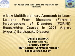 5TH INTERNATIONAL DISASTER AND RISK CONFERENCE IDRC 
DAVOS 2014 
A New Multidisciplinary Approach to Learn 
Lessons From Disasters (Forensic 
Investigations of Disasters (FORIN)): 
Researching Causes in 2003 Algiers 
(Algeria) Earthquake Disaster 
Djillali BENOUAR 
USTHB, Algeria , 
Periperi U Partner 
IRDR Science Committee Member 
dbenouar@gmail.com 
 