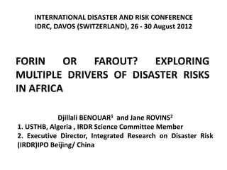 INTERNATIONAL DISASTER AND RISK CONFERENCE
     IDRC, DAVOS (SWITZERLAND), 26 - 30 August 2012



FORIN    OR   FAROUT?   EXPLORING
MULTIPLE DRIVERS OF DISASTER RISKS
IN AFRICA

            Djillali BENOUAR1 and Jane ROVINS2
1. USTHB, Algeria , IRDR Science Committee Member
2. Executive Director, Integrated Research on Disaster Risk
(IRDR)IPO Beijing/ China
 