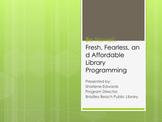 Be Novel!:
Fresh, Fearless, an
d Affordable
Library
Programming
Presented by:
Sharlene Edwards
Program Director,
Bradley Beach Public Library
 