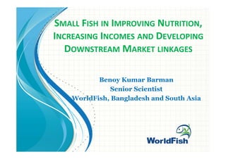 SMALL FISH IN IMPROVING NUTRITION,
INCREASING INCOMES AND DEVELOPING
DOWNSTREAM MARKET LINKAGES
Benoy Kumar Barman
Senior Scientist
WorldFish, Bangladesh and South Asia
 