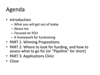 Agenda
• Introduction
  –   What you will get out of today
  –   About me
  –   Focused on YOU
  –   A framework for fundraising
• PART 1: Winning Propositions
• PART 2: Where to look for funding, and how to
  assess what to go for (or “Pipeline” for short)
• PART 3: Applications Clinic
• Close
 