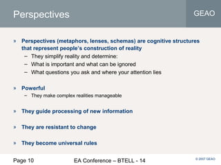 Page 10 EA Conference – BTELL - 14
GEAO
© 2007 GEAO
Perspectives
» Perspectives (metaphors, lenses, schemas) are cognitive structures
that represent people’s construction of reality
– They simplify reality and determine:
– What is important and what can be ignored
– What questions you ask and where your attention lies
» Powerful
– They make complex realities manageable
» They guide processing of new information
» They are resistant to change
» They become universal rules
 