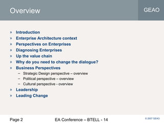 Page 2 EA Conference – BTELL - 14
GEAO
© 2007 GEAO
Overview
» Introduction
» Enterprise Architecture context
» Perspectives on Enterprises
» Diagnosing Enterprises
» Up the value chain
» Why do you need to change the dialogue?
» Business Perspectives
– Strategic Design perspective – overview
– Political perspective – overview
– Cultural perspective - overview
» Leadership
» Leading Change
 