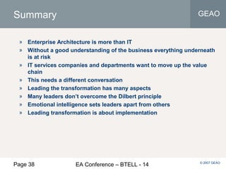 Page 38 EA Conference – BTELL - 14
GEAO
© 2007 GEAO
Summary
» Enterprise Architecture is more than IT
» Without a good understanding of the business everything underneath
is at risk
» IT services companies and departments want to move up the value
chain
» This needs a different conversation
» Leading the transformation has many aspects
» Many leaders don’t overcome the Dilbert principle
» Emotional intelligence sets leaders apart from others
» Leading transformation is about implementation
 