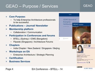 Page 4 EA Conference – BTELL - 14
GEAO
© 2007 GEAO
GEAO – Purpose / Services
» Core Purpose:
– To help Enterprise Architecture professionals
to be successful.
» Publications – Journal/ Newsletter
» Membership platform
– Collaboration / Communication
» Participation in Conferences and forums
– BTELL (Sydney) / iCMG (Bangalore)
– Flipside (Singapore) / Architecture Forums
» Chapters
– India Chapter / New Zealand / Singapore / Beijing
» Workshops on EA
– Enterprise Architecture / Strategic Planning
» Certification
» Business Services
 