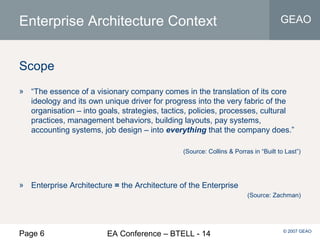 Page 6 EA Conference – BTELL - 14
GEAO
© 2007 GEAO
Enterprise Architecture Context
Scope
» “The essence of a visionary company comes in the translation of its core
ideology and its own unique driver for progress into the very fabric of the
organisation – into goals, strategies, tactics, policies, processes, cultural
practices, management behaviors, building layouts, pay systems,
accounting systems, job design – into everything that the company does.”
(Source: Collins & Porras in “Built to Last”)
» Enterprise Architecture = the Architecture of the Enterprise
(Source: Zachman)
 