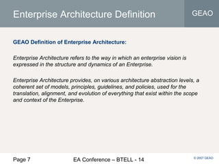 Page 7 EA Conference – BTELL - 14
GEAO
© 2007 GEAO
Enterprise Architecture Definition
GEAO Definition of Enterprise Architecture:
Enterprise Architecture refers to the way in which an enterprise vision is
expressed in the structure and dynamics of an Enterprise.
Enterprise Architecture provides, on various architecture abstraction levels, a
coherent set of models, principles, guidelines, and policies, used for the
translation, alignment, and evolution of everything that exist within the scope
and context of the Enterprise.
 
