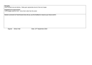 Strengths:
Good confident tone and delivery. Slides good, appropriate amount of text and images
Suggestions for Improvement:
Try to engage audience more – look at them rather than the screen
Student comments for Feed-forward (how will you use this feedback to improve your future work?):
Signed: Adrian Hall Date: 23rd September 2022
 