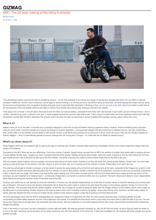 GIZMAG
4MC: The 20 year making of the tilting 4-wheeler
By Ben Purvis
20:38 June 11, 2009




This odd-looking creation could be the start of something massive – it's the first prototype of an entirely new design of leaning four-wheeled bike which not only offers a massive
increase in safety but, should it reach production, will be legal for anyone holding a car driving licence to use without taking an extra test – all while keeping the cheap road tax, good
fuel economy and exemption from congestion charging that goes hand in hand with bike ownership. Following on from our first glimpse of the 4MC, Ben Purvis takes a closer look at
the development of this remarkable machine and talks to inventor Nick Shotter about the 20-year obsession that led to its creation.

Think about it for a minute. In the UK alone, there are around 30 million car licence holders, compared to two million with bike licences. If just 0.0001 percent of those drivers – one in
10,000 – decided to buy such a vehicle in one year, it would instantly become the country's best-selling bike. That's a big pot of gold at the end of this particular rainbow and with that
perspective inventor Nick Shotter's obsession the concept, which has seen him give up everything in pursuit of getting this prototype running, seems rather less crazy.


What is it?
Neither a bike nor a car, the 4MC is currently only a prototype designed to prove the concept of Shotter's leaning suspension ideas. However, should something reach production
using the same ideas it would be classed as a tricycle according to European legislation– a long-ignored category that sits somewhere in between the two. But with controls like a
bike, similar width to a two-wheeler and the ability to lean around corners, to all intents and purposes it's a motorcycle in all but name. But since it falls into the virtually forgotten B1
licence category – which is automatically granted to anyone passing their car driving test in Europe – it's a bike that can be ridden by virtually anyone.


What's so clever about it?
While Piaggio's MP3 has now started to get us used to the idea of a leaning trike, Shotter's concept holds several key advantages thanks to the unique suspension design that's the
subject of his patents.

Compared to the MP3, there are two key differences. First is the number of wheels. Despite being narrower than an MP3, the addition of another back wheel adds a massive amount
of extra stability. Shotter says: “Imagine you have a triangle linking the three wheels. Halfway along the bike's length, where the center of gravity is, the two lines linking the front and
rear wheels are only half as far apart as they are at the front wheels. The center of gravity only needs to move outside these lines for the bike to fall over.”

With four wheels, those imaginary lines are parallel, and just as wide where the bike's center of gravity is as they are at the front, giving greater stability. Shotter said: “I've even tried
locking my bike at full lean in one direction, and then riding in a circle the other way, so I'm leaning out of the direction of travel. It feels weird, but it didn't fall over.”

The other key advantage of Shotter's prototype is its low center of gravity. By using leading arms at the front and trailing arms at the back, compared to the Piaggio set up which is like
two conventional scooter monoforks attached above the front wheels to a pair of tilting beams, Shotter's machine has all its suspension mounted as low down as possible, keeping the
center of gravity very low. Again, that means it can lean further before tipping over. Horizontally-mounted shocks, with the front spring above then engine and the rear below on the
prototype, are each attached to a “balance beam” - a transverse linkage that is connected to a wheel at either end via a pushrod. The beam allows each wheel to move independently,
while sharing its spring with the other wheel on the other side of the bike.

Cleverly, each wheel has its own damper, but they are interlinked. In normal use, the operate independently, but at the flick of a switch valves re-route the damping oil to connect each
pair of dampers. The result is when one damper compresses, the oil above the piston inside is routed to the area below the piston on the damper opposite, forcing it to move in the
same direction. This basically locks the two wheels together, so the bike can no longer tilt. As well as being far lighter than the Piaggio solution to this problem, which uses a brake on
the tilting axis to prevent leaning, Shotter reckons he will even be able to add a form of stability control to his design, using a fast moving valve, like that in an ABS brake system, to
quickly alternate between the free-moving and locked damper positions when sensors register a slide that is leading to the bike tilting too fast.

Yet more advantages come from the 4MC's trailing/leading arm suspension thanks to its geometry. As it tilts, the track actually becomes wider, increasing stability and also
incorporating an added safety measure, as even if the suspension isn't locked, at a standstill the tires would need to move away from each other to allow the bike to tip over. The arm
set-up also means that as the bike leans, the wheelbase becomes shorter, with the suspension on one side dropping and the other rising, improving the cornering while maintaining
straight line stability.

Even in the event of a puncture, the bike is designed to remain safe and stable, the steering geometry designed so, say, the left front tire blows, its extra drag will make the wheel try
to turn to the right, canceling out the tendency for the whole machine to dive off in the direction of the blown tire. In tests with a deflated tire, the machine still tracks straight and can be
steered normally.
 