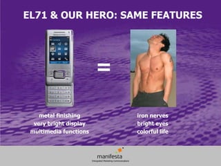 EL71 & OUR HERO: SAME FEATURES




                        =

    metal finishing         iron nerves
  very bright display       bright eyes
 multimedia functions       colorful life
 