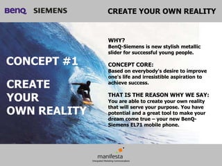 CREATE YOUR OWN REALITY


              WHY?
              BenQ-Siemens is new stylish metallic
              slider for successful young people.

CONCEPT #1    CONCEPT CORE:
              Based on everybody's desire to improve
              one's life and irresistible aspiration to
CREATE        achieve success.


YOUR          THAT IS THE REASON WHY WE SAY:
              You are able to create your own reality

OWN REALITY
              that will serve your purpose. You have
              potential and a great tool to make your
              dream come true – your new BenQ-
              Siemens EL71 mobile phone.
 