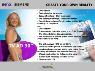 CREATE YOUR OWN REALITY
             • Ocean coast
             • Ocean is calm. No waves
             • Group of surfers – they look upset
             • The other group stays. They know better
             • One of them, a beautiful girl, takes out her EL71 –
             close-up on the phone
             ……
             • Ocean storm
             • Frame zooms out – the storm is on EL71 display
             • The phone belongs to a young man.
             • The man takes a picture of the storm with his phone
             and sends out an MMS
             ……

TV AD 30’’
             • The girl receives MMS on her EL71
             • Close-up on the phone. Hand moves the slider
             • Hand on phone – moves left to right in the frame,
             drawing an invisible line over the horizon
             • Waves start rolling in, following the hand
             • Surfers rush headlong into the waves
             • Close-up on EL71
 