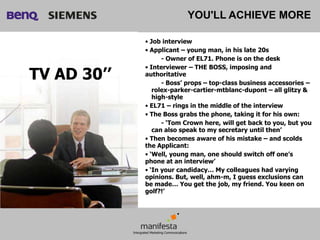 YOU'LL ACHIEVE MORE

             • Job interview
             • Applicant – young man, in his late 20s
                   - Owner of EL71. Phone is on the desk
             • Interviewer – THE BOSS, imposing and
TV AD 30’’   authoritative
                   - Boss’ props – top-class business accessories –
                rolex-parker-cartier-mtblanc-dupont – all glitzy &
                high-style
             • EL71 – rings in the middle of the interview
             • The Boss grabs the phone, taking it for his own:
                   - ‘Tom Crown here, will get back to you, but you
                can also speak to my secretary until then’
             • Then becomes aware of his mistake – and scolds
             the Applicant:
             • ‘Well, young man, one should switch off one’s
             phone at an interview’
             • ‘In your candidacy… My colleagues had varying
             opinions. But, well, ahm-m, I guess exclusions can
             be made… You get the job, my friend. You keen on
             golf?!’
 